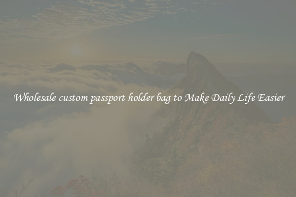 Wholesale custom passport holder bag to Make Daily Life Easier