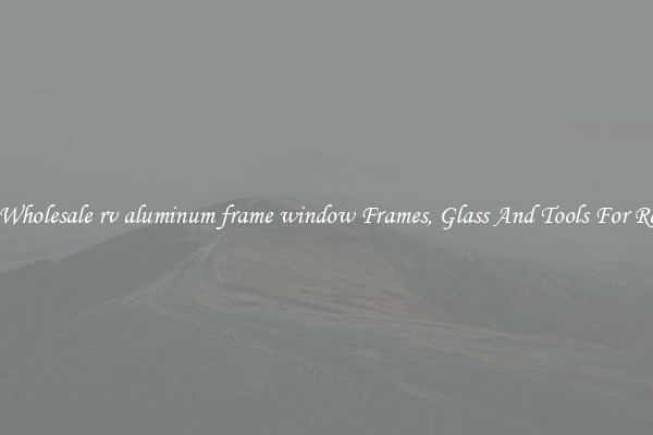 Get Wholesale rv aluminum frame window Frames, Glass And Tools For Repair