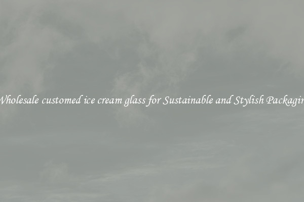 Wholesale customed ice cream glass for Sustainable and Stylish Packaging