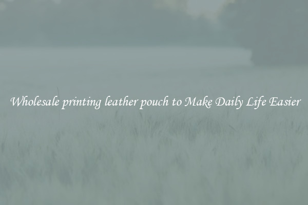 Wholesale printing leather pouch to Make Daily Life Easier