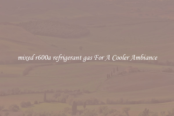 mixed r600a refrigerant gas For A Cooler Ambiance